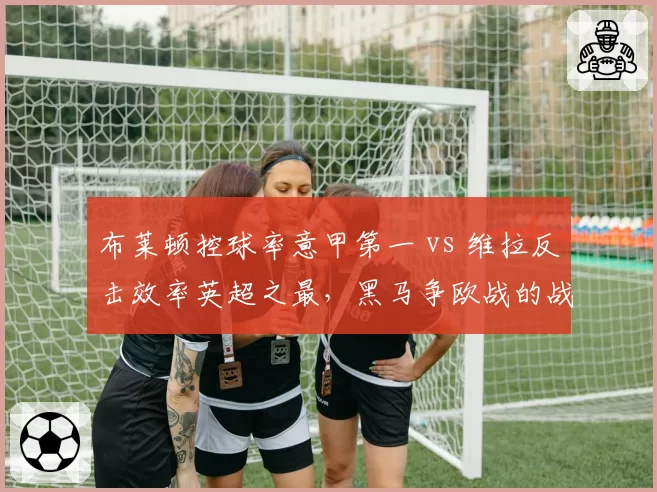 布莱顿控球率意甲第一 vs 维拉反击效率英超之最，黑马争欧战的战术博弈