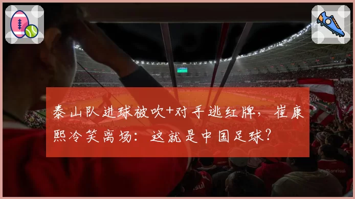 泰山队进球被吹+对手逃红牌，崔康熙冷笑离场：这就是中国足球？