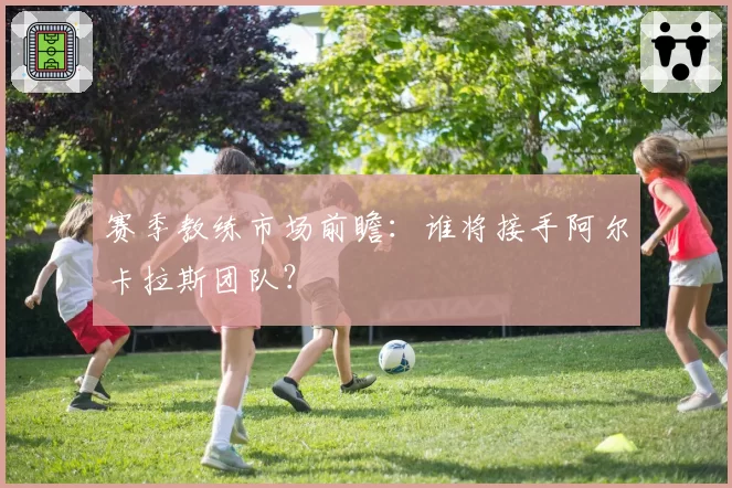 赛季教练市场前瞻:谁将接手阿尔卡拉斯团队?