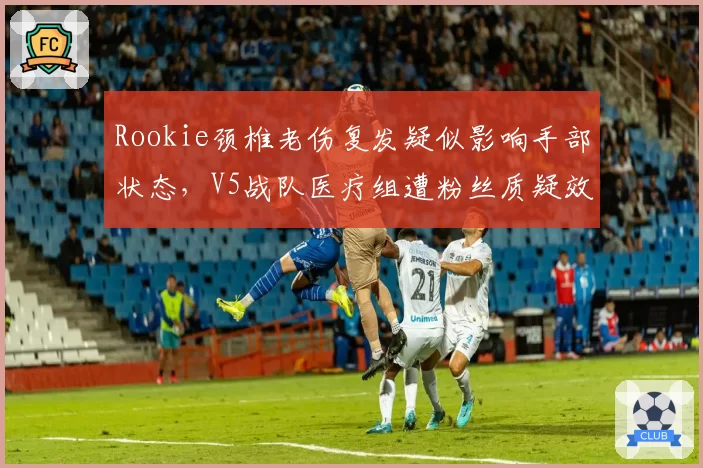 Rookie颈椎老伤复发疑似影响手部状态,V5战队医疗组遭粉丝质疑效率低