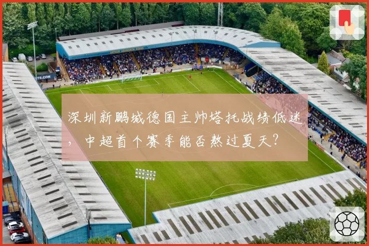 深圳新鹏城德国主帅塔托战绩低迷，中超首个赛季能否熬过夏天？