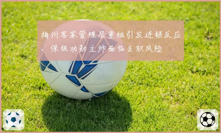 梅州客家管理层重组引发连锁反应,保级功勋主帅面临去职风险