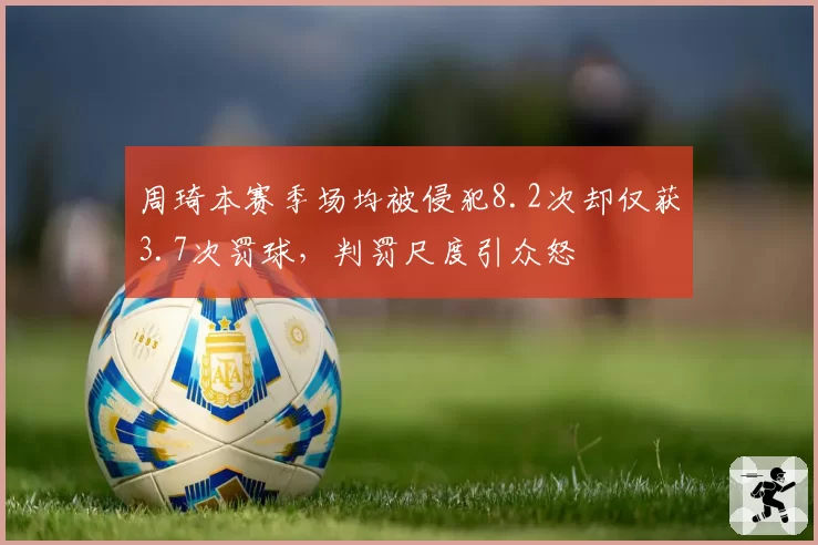 周琦本赛季场均被侵犯8.2次却仅获3.7次罚球,判罚尺度引众怒