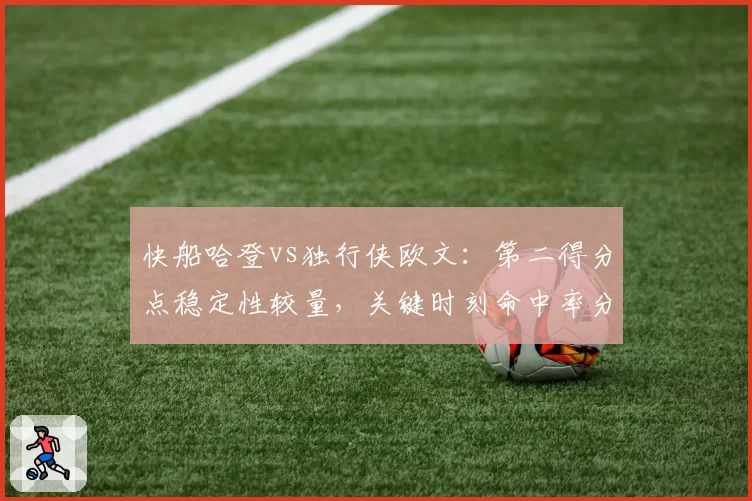 快船哈登vs独行侠欧文：第二得分点稳定性较量，关键时刻命中率分化