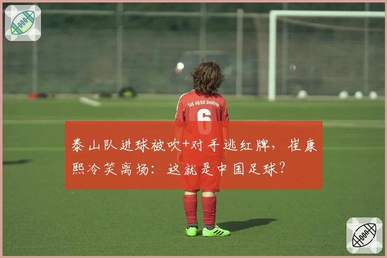 泰山队进球被吹+对手逃红牌，崔康熙冷笑离场：这就是中国足球？