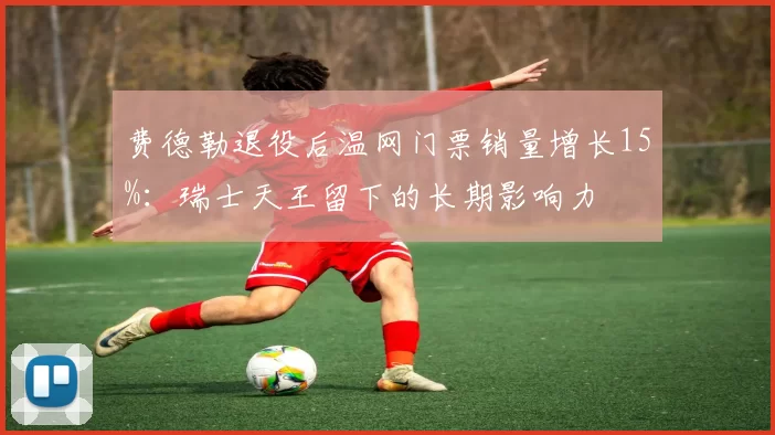 费德勒退役后温网门票销量增长15%:瑞士天王留下的长期影响力