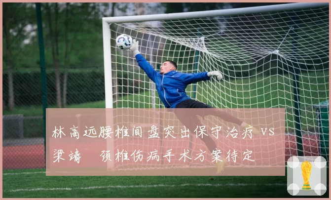林高远腰椎间盘突出保守治疗 vs 梁靖崑颈椎伤病手术方案待定