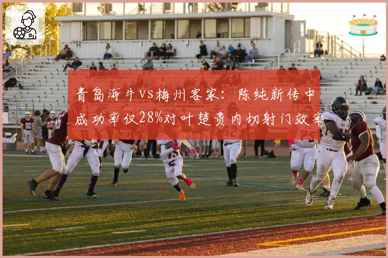 青岛海牛vs梅州客家：陈纯新传中成功率仅28%对叶楚贵内切射门效率，边路对决定生死