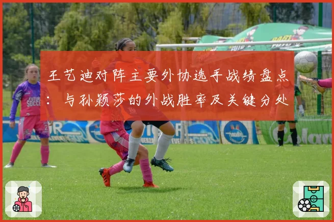 王艺迪对阵主要外协选手战绩盘点：与孙颖莎的外战胜率及关键分处理对比