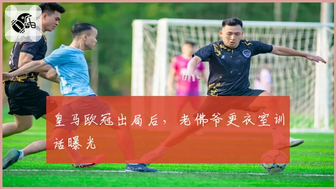 皇马欧冠出局后，老佛爷更衣室训话曝光