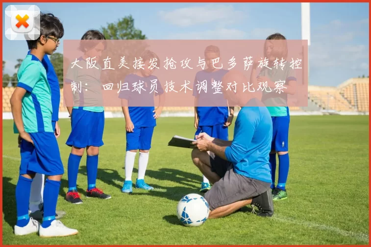 大阪直美接发抢攻与巴多萨旋转控制：回归球员技术调整对比观察