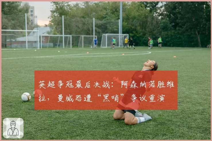 英超争冠最后决战:阿森纳若胜维拉,曼城恐遭“黑哨”争议重演
