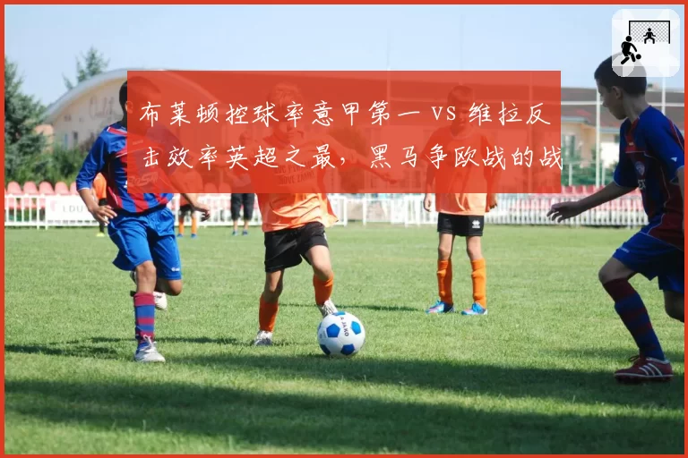 布莱顿控球率意甲第一 vs 维拉反击效率英超之最，黑马争欧战的战术博弈