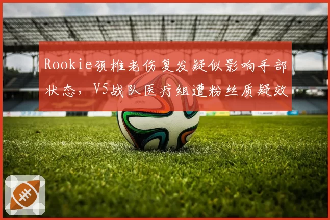 Rookie颈椎老伤复发疑似影响手部状态,V5战队医疗组遭粉丝质疑效率低