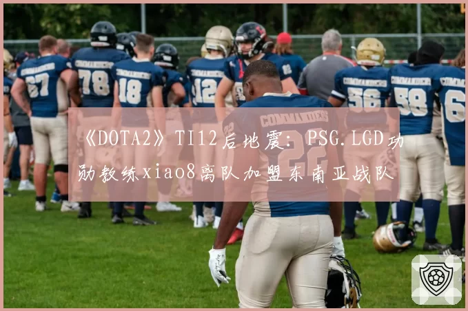 《DOTA2》TI12后地震：PSG.LGD功勋教练xiao8离队加盟东南亚战队