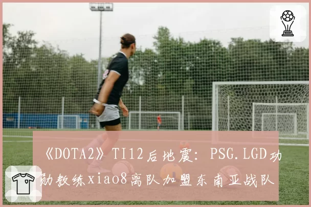 《DOTA2》TI12后地震：PSG.LGD功勋教练xiao8离队加盟东南亚战队