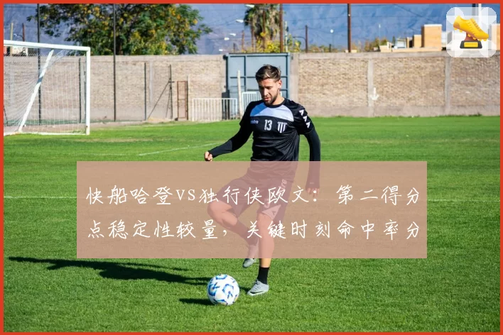 快船哈登vs独行侠欧文：第二得分点稳定性较量，关键时刻命中率分化