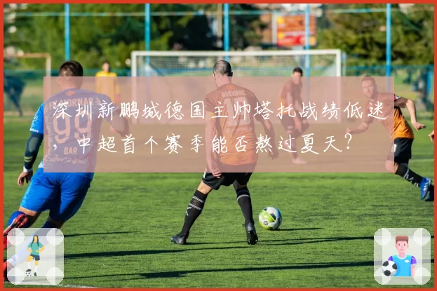 深圳新鹏城德国主帅塔托战绩低迷，中超首个赛季能否熬过夏天？
