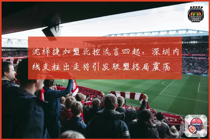 沈梓捷加盟北控流言四起,深圳内线支柱出走将引发联盟格局震荡