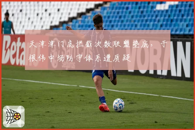 天津津门虎拦截次数联盟垫底,于根伟中场防守体系遭质疑