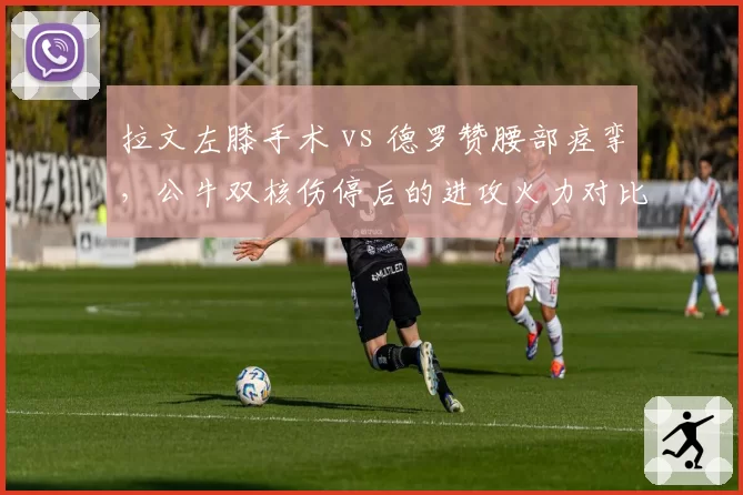 拉文左膝手术 vs 德罗赞腰部痉挛，公牛双核伤停后的进攻火力对比
