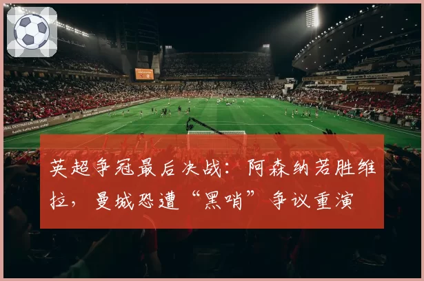 英超争冠最后决战:阿森纳若胜维拉,曼城恐遭“黑哨”争议重演