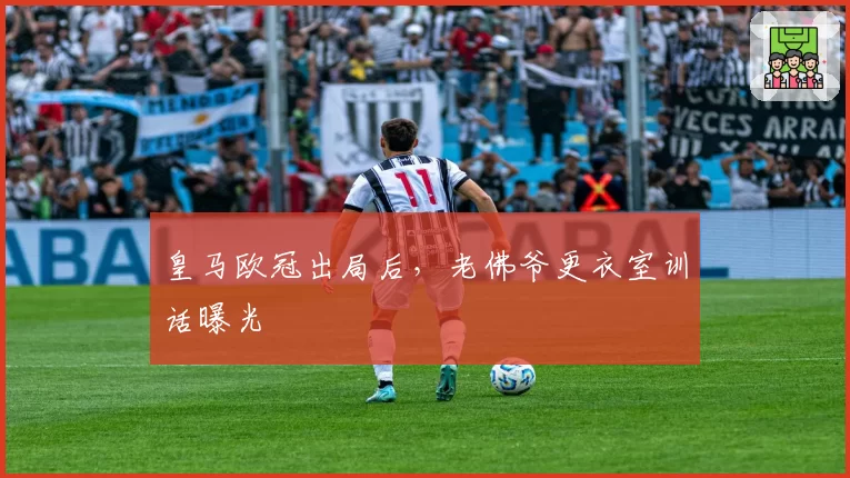 皇马欧冠出局后，老佛爷更衣室训话曝光