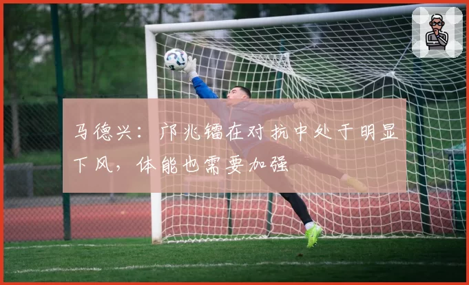 马德兴：邝兆镭在对抗中处于明显下风，体能也需要加强