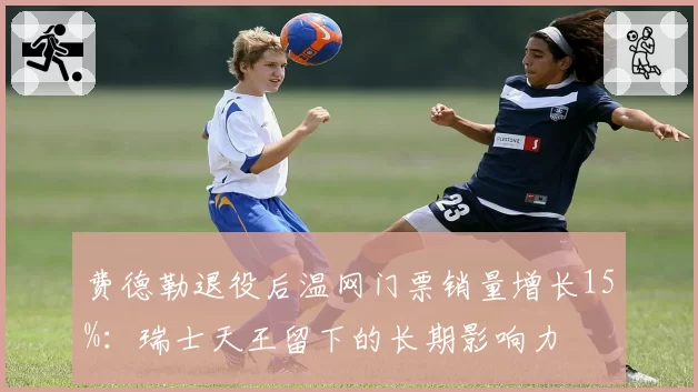 费德勒退役后温网门票销量增长15%:瑞士天王留下的长期影响力