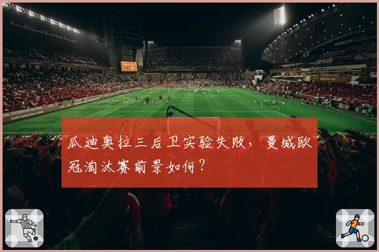 瓜迪奥拉三后卫实验失败，曼城欧冠淘汰赛前景如何？