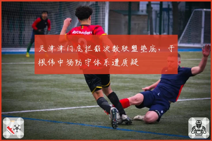 天津津门虎拦截次数联盟垫底,于根伟中场防守体系遭质疑