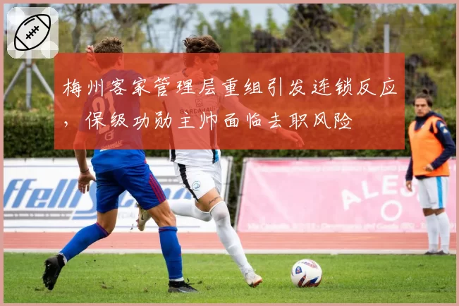 梅州客家管理层重组引发连锁反应,保级功勋主帅面临去职风险