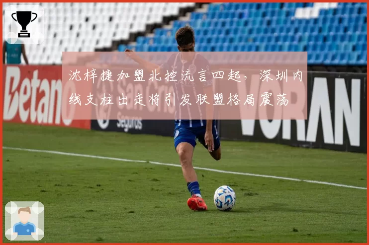 沈梓捷加盟北控流言四起,深圳内线支柱出走将引发联盟格局震荡
